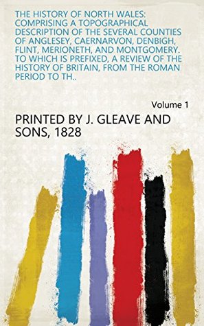 Full Download The history of North Wales: comprising a topographical description of the several counties of Anglesey, Caernarvon, Denbigh, Flint, Merioneth, and Montgomery.  from the Roman period to th.. Volume 1 - 1828 Printed by J. Gleave and sons file in PDF