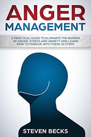 Download Anger Management: A Practical Guide to Eliminate the Burden of Anger, Stress, and Anxiety and Learn how to Forgive With These 10 Steps (Mindfulness,Emotions,Relationships,Self Control) - Steven Becks | PDF
