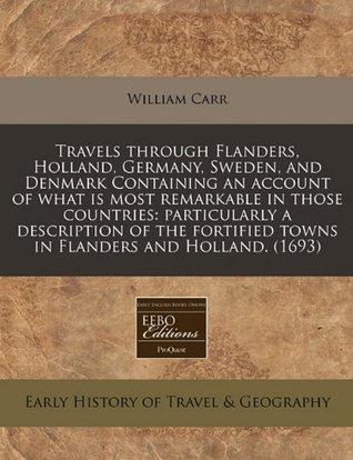 Full Download Travels Through Flanders, Holland, Germany, Sweden, and Denmark Containing an Account of What Is Most Remarkable in Those Countries: Particularly a Description of the Fortified Towns in Flanders and Holland. (1693) - William Carr | PDF