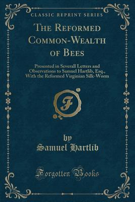 Read The Reformed Common-Wealth of Bees: Presented in Severall Letters and Observations to Samuel Hartlib, Esq., with the Reformed Virginian Silk-Worm (Classic Reprint) - Samuel Hartlib file in ePub