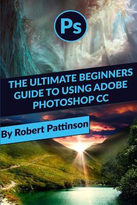 Read Online The Ultimate Beginners Guide to Using Adobe Photoshop CC - Robert Pattinson | PDF