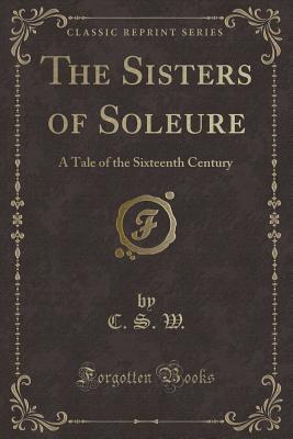 Read Online The Sisters of Soleure: A Tale of the Sixteenth Century (Classic Reprint) - C S W | ePub