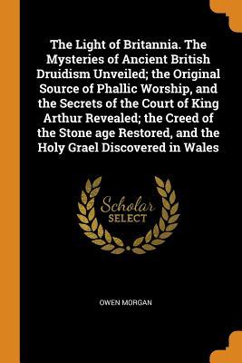 Full Download The Light of Britannia. the Mysteries of Ancient British Druidism Unveiled; The Original Source of Phallic Worship, and the Secrets of the Court of King Arthur Revealed; The Creed of the Stone Age Restored, and the Holy Grael Discovered in Wales - Owen Morgan | PDF