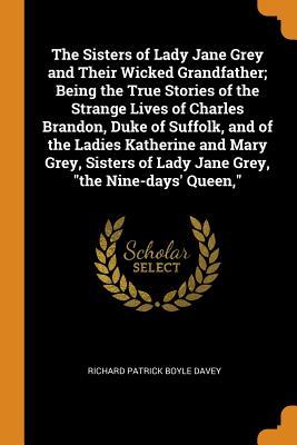 Full Download The Sisters of Lady Jane Grey and Their Wicked Grandfather; Being the True Stories of the Strange Lives of Charles Brandon, Duke of Suffolk, and of the Ladies Katherine and Mary Grey, Sisters of Lady Jane Grey, the Nine-Days' Queen - Richard B 1848 Davey | PDF