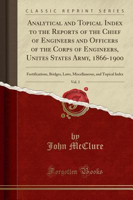 Read Online Analytical and Topical Index to the Reports of the Chief of Engineers and Officers of the Corps of Engineers, Unites States Army, 1866-1900, Vol. 3: Fortifications, Bridges, Laws, Miscellaneous, and Topical Index (Classic Reprint) - John McClure file in PDF