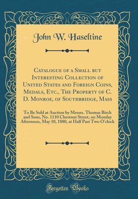 Read Catalogue of a Small But Interesting Collection of United States and Foreign Coins, Medals, Etc., the Property of C. D. Monroe, of Southbridge, Mass: To Be Sold at Auction by Messrs. Thomas Birch and Sons, No. 1110 Chestnut Street, on Monday Afternoon, Ma - John W Haseltine file in PDF