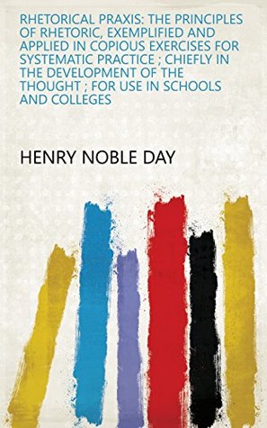 Download Rhetorical Praxis: The Principles of Rhetoric, Exemplified and Applied in Copious Exercises for Systematic Practice ; Chiefly in the Development of the Thought ; for Use in Schools and Colleges - Henry Noble Day file in ePub
