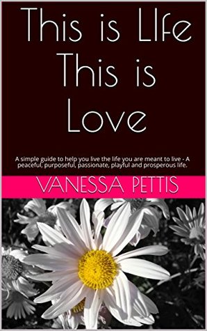 Read Online This is LIfe This is Love: A simple guide to help you live the life you are meant to live - A peaceful, purposeful, passionate, playful and prosperous life. - Vanessa Pettis | PDF