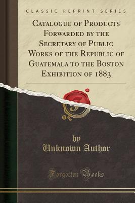 Read Catalogue of Products Forwarded by the Secretary of Public Works of the Republic of Guatemala to the Boston Exhibition of 1883 (Classic Reprint) - Unknown | ePub