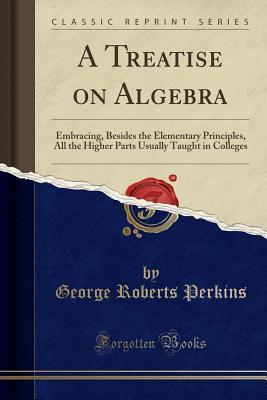 Download A Treatise on Algebra: Embracing, Besides the Elementary Principles, All the Higher Parts Usually Taught in Colleges (Classic Reprint) - George Roberts Perkins file in PDF