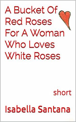 Read Online A Bucket Of Red Roses For A Woman Who Loves White Roses: short - Isabella Santana | PDF