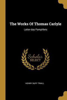 Read Online The Works Of Thomas Carlyle: Latter-day Pamphlets - Henry Duff Traill | PDF